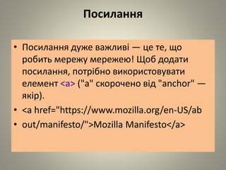 Посилання
• Посилання дуже важливі — це те, що
робить мережу мережею! Щоб додати
посилання, потрібно використовувати
елемент <a> ("a" скорочено від "anchor" —
якір).
• <a href="https://www.mozilla.org/en-US/ab
• out/manifesto/">Mozilla Manifesto</a>
 