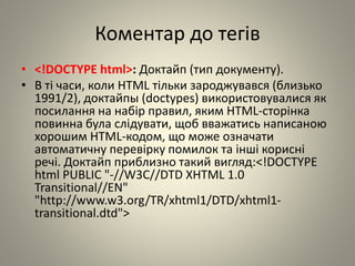 Коментар до тегів
• <!DOCTYPE html>: Доктайп (тип документу).
• В ті часи, коли HTML тільки зароджувався (близько
1991/2), доктайпы (doctypes) використовувалися як
посилання на набір правил, яким HTML-сторінка
повинна була слідувати, щоб вважатись написаною
хорошим HTML-кодом, що може означати
автоматичну перевірку помилок та інші корисні
речі. Доктайп приблизно такий вигляд:<!DOCTYPE
html PUBLIC "-//W3C//DTD XHTML 1.0
Transitional//EN"
"http://www.w3.org/TR/xhtml1/DTD/xhtml1-
transitional.dtd">
 