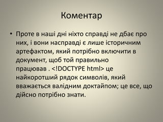 Коментар
• Проте в наші дні ніхто справді не дбає про
них, і вони насправді є лише історичним
артефактом, який потрібно включити в
документ, щоб той правильно
працював . <!DOCTYPE html> це
найкоротший рядок символів, який
вважається валідним доктайпом; це все, що
дійсно потрібно знати.
 