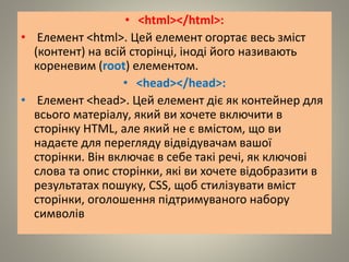 • <html></html>:
• Елемент <html>. Цей елемент огортає весь зміст
(контент) на всій сторінці, іноді його називають
кореневим (root) елементом.
• <head></head>:
• Елемент <head>. Цей елемент діє як контейнер для
всього матеріалу, який ви хочете включити в
сторінку HTML, але який не є вмістом, що ви
надаєте для перегляду відвідувачам вашої
сторінки. Він включає в себе такі речі, як ключові
слова та опис сторінки, які ви хочете відобразити в
результатах пошуку, CSS, щоб стилізувати вміст
сторінки, оголошення підтримуваного набору
символів
 