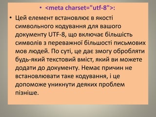 • <meta charset="utf-8">:
• Цей елемент встановлює в якості
символьного кодування для вашого
документу UTF-8, що включає більшість
символів з переважної більшості письмових
мов людей. По суті, це дає змогу обробляти
будь-який текстовий вміст, який ви можете
додати до документу. Немає причин не
встановлювати таке кодування, і це
допоможе уникнути деяких проблем
пізніше.
 