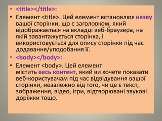 • <title></title>:
• Елемент <title>. Цей елемент встановлює назву
вашої сторінки, що є заголовком, який
відображається на вкладці веб-браузера, на
якій завантажується сторінка, і
використовується для опису сторінки під час
додавання/уподобання її.
• <body></body>:
• Елемент <body>. Цей елемент
містить весь контент, який ви хочете показати
веб-користувачам під час відвідування вашої
сторінки, незалежно від того, чи це є текст,
зображення, відео, ігри, відтворювані звукові
доріжки тощо.
 