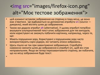 <img src="images/firefox-icon.png"
alt="Моє тестове зображення">
• цей елемент вставляє зображення на сторінку в тому місці, це воно
має з'явитися. Це відбувається за допомогою атрибута src (source —
джерело), який містить шлях до зображення.
• Також ми додали атрибут alt (alternative). У цьому атрибуті потрібно
вказувати альтернативний текст-опис зображення для тих випадків,
коли користувачі не зможуть побачити картинку, наприклад, через те,
що:
• Мають порушення зору. Користувачі з порушенням зору часто
використовують скрін-рідери, які читають описи зображень.
• Щось пішло не так при завантаженні зображення. Спробуйте
навмисно змінити шлях до зображення в атрибуті src, щоб він став
неправильним. Якщо ви тепер перезавантажите сторінку, ви побачите,
що на місці зображення буде текст:
•
 