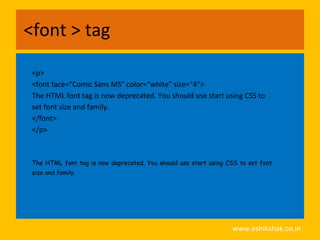 <font > tag

 <p>
 <font face=“Comic Sans MS" color=“white" size="4">
 The HTML font tag is now deprecated. You should use start using CSS to
 set font size and family.
 </font>
 </p>



 The HTML font tag is now deprecated. You should use start using CSS to set font
 size and family.




                                                                  www.eshikshak.co.in
 