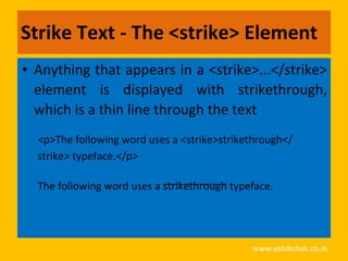 Strike Text - The <strike> Element
• Anything that appears in a <strike>...</strike>
  element is displayed with strikethrough,
  which is a thin line through the text
  <p>The following word uses a <strike>strikethrough</
  strike> typeface.</p>

  The following word uses a strikethrough typeface.




                                              www.eshikshak.co.in
 