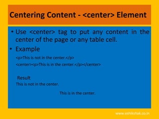 Centering Content - <center> Element
 • Use <center> tag to put any content in the
   center of the page or any table cell.
• Example
  <p>This is not in the center.</p>
  <center><p>This is in the center.</p></center>


  Result
  This is not in the center.

                               This is in the center.



                                                        www.eshikshak.co.in
 