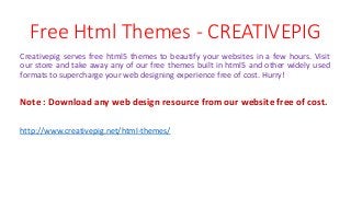 Free Html Themes - CREATIVEPIG
Creativepig serves free html5 themes to beautify your websites in a few hours. Visit
our store and take away any of our free themes built in html5 and other widely used
formats to supercharge your web designing experience free of cost. Hurry!
Note : Download any web design resource from our website free of cost.
http://www.creativepig.net/html-themes/
 