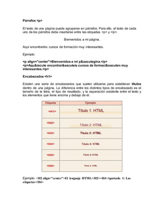Párrafos <p>
El texto de una página puede agruparse en párrafos. Para ello, el texto de cada
uno de los párrafos debe insertarse entre las etiquetas <p> y </p>.
Bienvenidos a mi página.
Aquí encontraréis cursos de formación muy interesantes.
Ejemplo:
<p align="center">Bienvenidos a mi p&aacutegina.</p>
<p>Aqu&iacute encontrar&eacuteis cursos de formaci&oacuten muy
interesantes.</p>
Encabezados <h1>
Existen una serie de encabezados que suelen utilizarse para establecer títulos
dentro de una página. La diferencia entre los distintos tipos de encabezado es el
tamaño de la letra, el tipo de resaltado, y la separación existente entre el texto y
los elementos que tiene encima y debajo de él.
Ejemplo: <H2 align="center">El lenguaje HTML</H2><H4>Apartado 1: Las
etiquetas</H4>
 