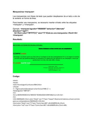 Marquesinas <marquee>
Las marquesinas son líneas de texto que pueden desplazarse de un lado a otro de
la ventana en forma de línea.
Para insertar una marquesina, es necesario insertar el texto entre las etiquetas
<marquee> y </marquee>.
Ejemplo: <marquee bgcolor="#006699" behavior="alternate"
direction="right">
<b><font color="#FFFFCC" size="5">Esto es una marquesina </font></b>
</marquee>
Resultado:
Codigo:
<html>
<head>
<title>TecnologiaA SuAlcance 904</title>
</head>
<!-- PaginawebelaboradaporJulianEncisoR 904 //-->.
<bodybgcolor="00FF33">
<hr>
<b><u>BIENVENIDOA SU WEB DE TECNOLOGIA CONFIABLE</u></b><br>
<hr>
<H3><MARQUEE><font color="black"size "5"face="Impact">Nostrosbrindamosunbuenservicio
para sus computadoras</MARQUEE><H3><br>
<fontcolor="black"size="5"face="ComicSansMS"><B>SIEMPRE<B></font>
<fontcolor="red"size="4"face="ComicSansMS"><B>GAMERS<B></font><BR>
 