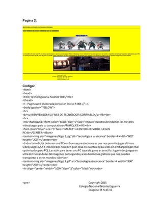 Pagina 2:
Codigo:
<html>
<head>
<title>TecnologiaA SuAlcance 904</title>
</head>
<!-- PaginawebelaboradaporJulianEncisoR 904 //-->.
<bodybgcolor="YELLOW">
<hr>
<b><u>BIENVENIDOA SU WEB DE TECNOLOGIA CONFIABLE</u></b><br>
<hr>
<H3><MARQUEE><font color="black"size "5"face="Impact">Nostrosbrindamoslosmejores
videojuegosparasucomputadora</MARQUEE><H3><br>
<fontcolor="blue"size="5"face="IMPACT"><CENTER><B>VIDEOJUEGOS
PC<B></CENTER></font>
<center><imgsrc="imagenes/logo2.jpg"alt="tecnologiaasu alcance"border=4width="800"
height="200"></center><br>
<b>Los beneficiosde tenerunaPCcon buenasprestacionesesque nospermitejugarultimos
videojuegosAAA oindies(estosnopidengrancosaen cuantoa requisitossinembargolleganmal
optimizadosparaPC).La razónpara tenerunaPC tope de gama essencilla:Jugarvideojuegosen
ultradisfruntandolas60 imagenesporsegundoyesoshermososgraficosque nospueden
transportara otrosmundos.</b><br>
<center><imgsrc="imagenes/logo3.gif"alt="tecnologiaasualcance"border=4 width="800"
height="200"></center><br>
<hr align="center"width="100%"size="5"color="black"noshade>
<pre> Copyright2015
ColegioNacional NicolasEsguerra
Diagonal 5f N 45-16
 