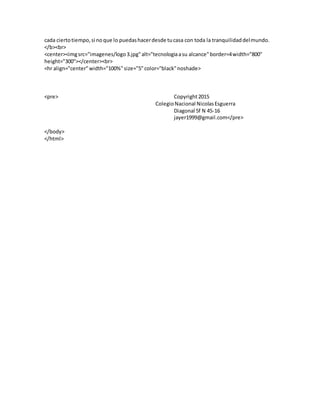 cada ciertotiempo,si noque lo puedashacerdesde tucasa con toda la tranquilidaddelmundo.
</b><br>
<center><imgsrc="imagenes/logo3.jpg"alt="tecnologiaasu alcance"border=4width="800"
height="300"></center><br>
<hr align="center"width="100%"size="5"color="black"noshade>
<pre> Copyright2015
ColegioNacional NicolasEsguerra
Diagonal 5f N 45-16
jayer1999@gmail.com</pre>
</body>
</html>
 