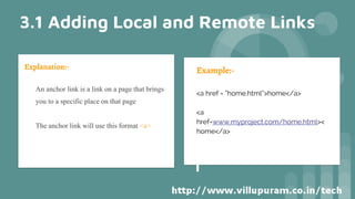 Explanation:-
• An anchor link is a link on a page that brings
you to a specific place on that page
• The anchor link will use this format <a>
Example:-
<a href = “home.html”>home</a>
<a
href=www.myproject.com/home.html><
home</a>
3.1 Adding Local and Remote Links
 