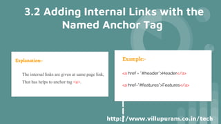Explanation:-
• The internal links are given at same page link,
• That has helps to anchor tag <a>.
Example:-
<a href = “#header”>Header</a>
<a href=“#features”>Features</a>
3.2 Adding Internal Links with the
Named Anchor Tag
 