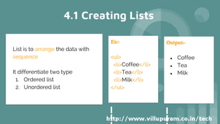 4.1 Creating Lists
List is to arrange the data with
sequence
It differentiate two type
1. Ordered list
2. Unordered list
Ex:-
<ul>
<li>Coffee</li>
<li>Tea</li>
<li>Milk</li>
</ul>
Output:-
● Coffee
● Tea
● Milk
 