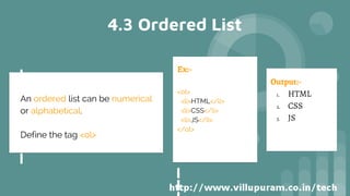 4.3 Ordered List
Ex:-
<ol>
<li>HTML</li>
<li>CSS</li>
<li>JS</li>
</ol>
Output:-
1. HTML
2. CSS
3. JS
An ordered list can be numerical
or alphabetical.
Define the tag <ol>
 