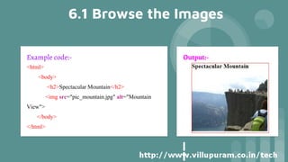 6.1 Browse the Images
Example code:-
<html>
<body>
<h2>Spectacular Mountain</h2>
<img src="pic_mountain.jpg" alt="Mountain
View">
</body>
</html>
Output:-
 