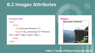 6.2 Images Attributes
Example code:-
<html>
<body>
<h2>Spectacular Mountain</h2>
<img src="pic_mountain.jpg" alt="Mountain
View" width="304px“ height="228px;">
</body>
</html>
Output:-
 