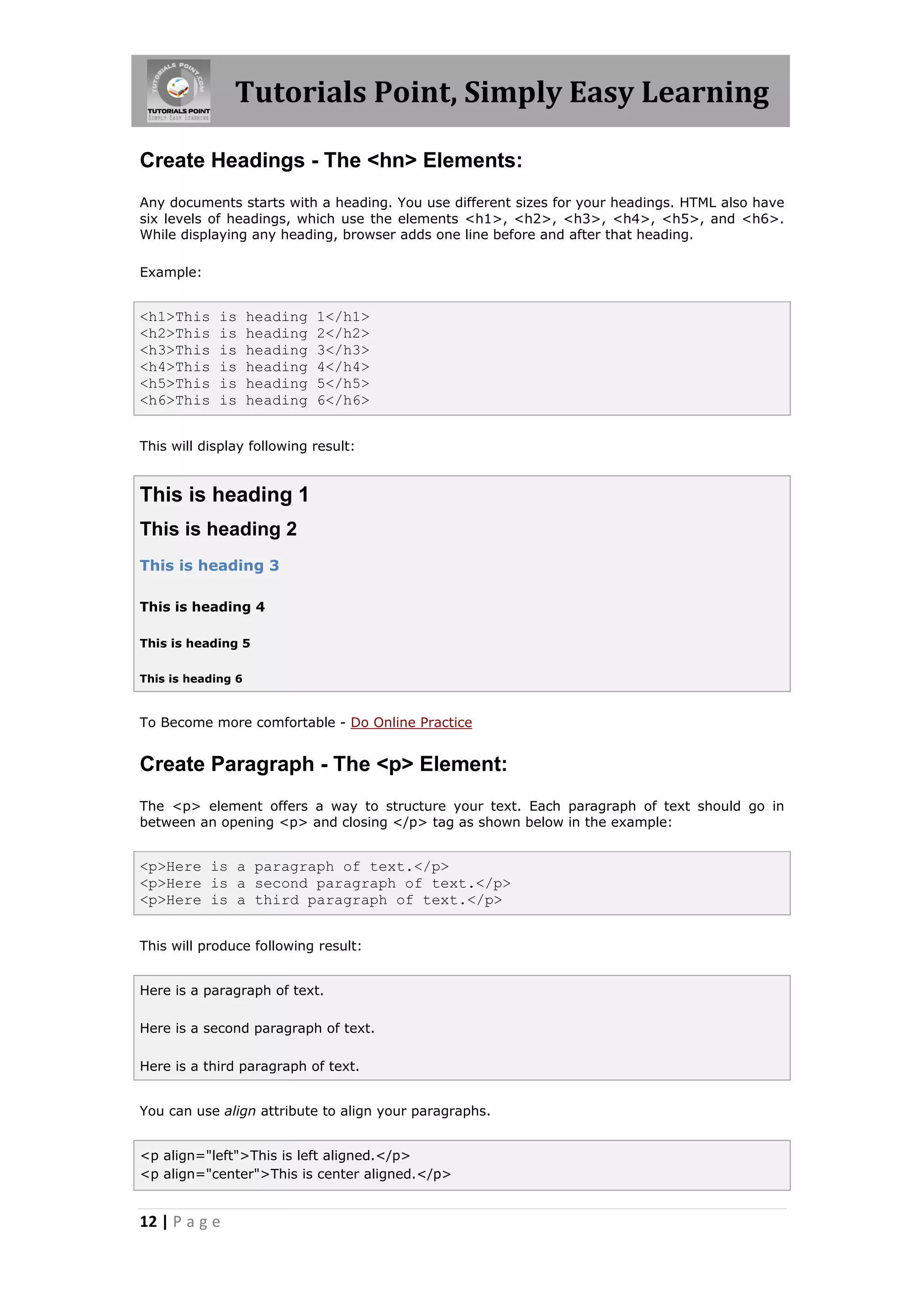 Tutorials Point, Simply Easy Learning
12 | P a g e
Create Headings - The <hn> Elements:
Any documents starts with a heading. You use different sizes for your headings. HTML also have
six levels of headings, which use the elements <h1>, <h2>, <h3>, <h4>, <h5>, and <h6>.
While displaying any heading, browser adds one line before and after that heading.
Example:
<h1>This is heading 1</h1>
<h2>This is heading 2</h2>
<h3>This is heading 3</h3>
<h4>This is heading 4</h4>
<h5>This is heading 5</h5>
<h6>This is heading 6</h6>
This will display following result:
This is heading 1
This is heading 2
This is heading 3
This is heading 4
This is heading 5
This is heading 6
To Become more comfortable - Do Online Practice
Create Paragraph - The <p> Element:
The <p> element offers a way to structure your text. Each paragraph of text should go in
between an opening <p> and closing </p> tag as shown below in the example:
<p>Here is a paragraph of text.</p>
<p>Here is a second paragraph of text.</p>
<p>Here is a third paragraph of text.</p>
This will produce following result:
Here is a paragraph of text.
Here is a second paragraph of text.
Here is a third paragraph of text.
You can use align attribute to align your paragraphs.
<p align="left">This is left aligned.</p>
<p align="center">This is center aligned.</p>
 