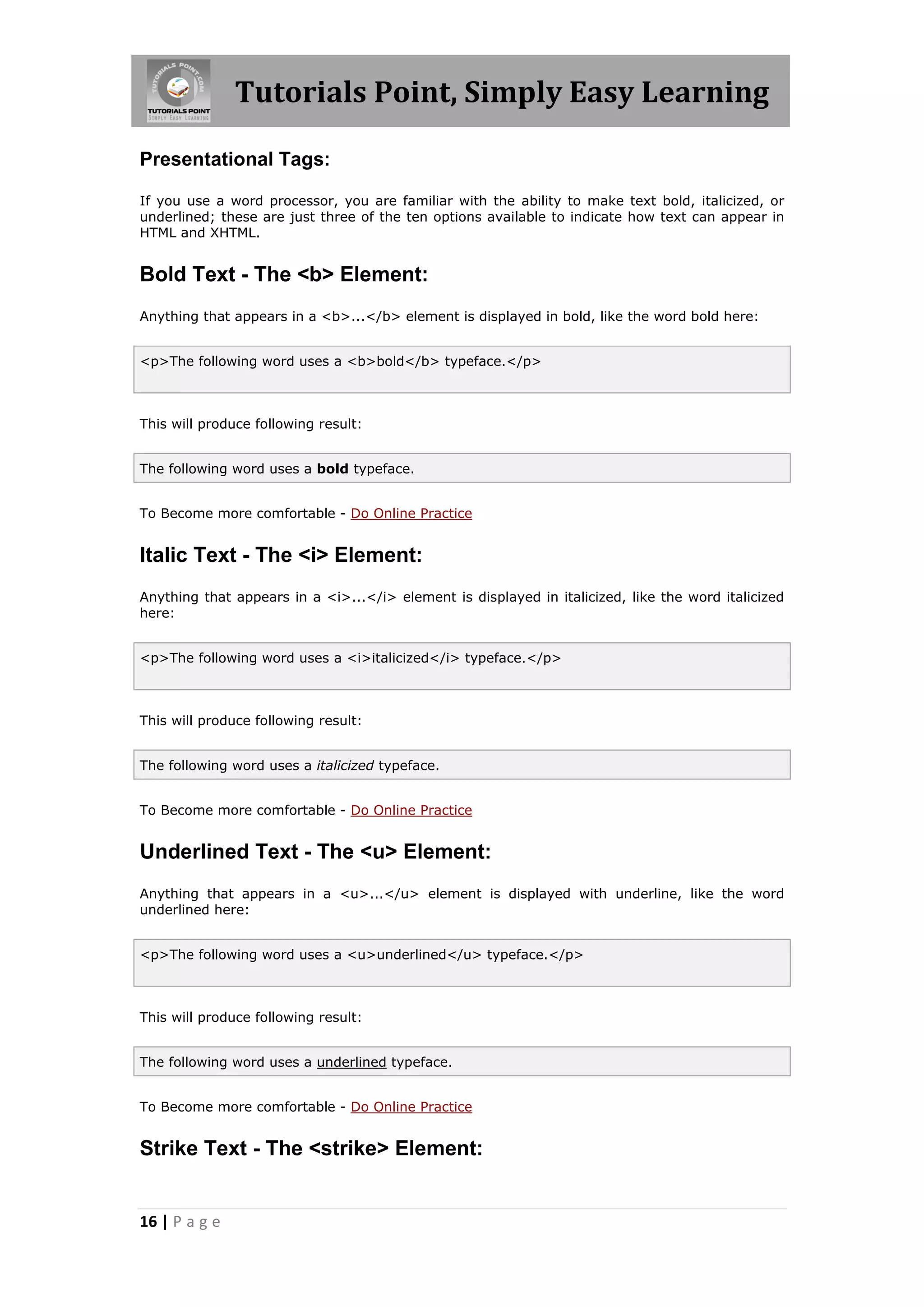 Tutorials Point, Simply Easy Learning
16 | P a g e
Presentational Tags:
If you use a word processor, you are familiar with the ability to make text bold, italicized, or
underlined; these are just three of the ten options available to indicate how text can appear in
HTML and XHTML.
Bold Text - The <b> Element:
Anything that appears in a <b>...</b> element is displayed in bold, like the word bold here:
<p>The following word uses a <b>bold</b> typeface.</p>
This will produce following result:
The following word uses a bold typeface.
To Become more comfortable - Do Online Practice
Italic Text - The <i> Element:
Anything that appears in a <i>...</i> element is displayed in italicized, like the word italicized
here:
<p>The following word uses a <i>italicized</i> typeface.</p>
This will produce following result:
The following word uses a italicized typeface.
To Become more comfortable - Do Online Practice
Underlined Text - The <u> Element:
Anything that appears in a <u>...</u> element is displayed with underline, like the word
underlined here:
<p>The following word uses a <u>underlined</u> typeface.</p>
This will produce following result:
The following word uses a underlined typeface.
To Become more comfortable - Do Online Practice
Strike Text - The <strike> Element:
 