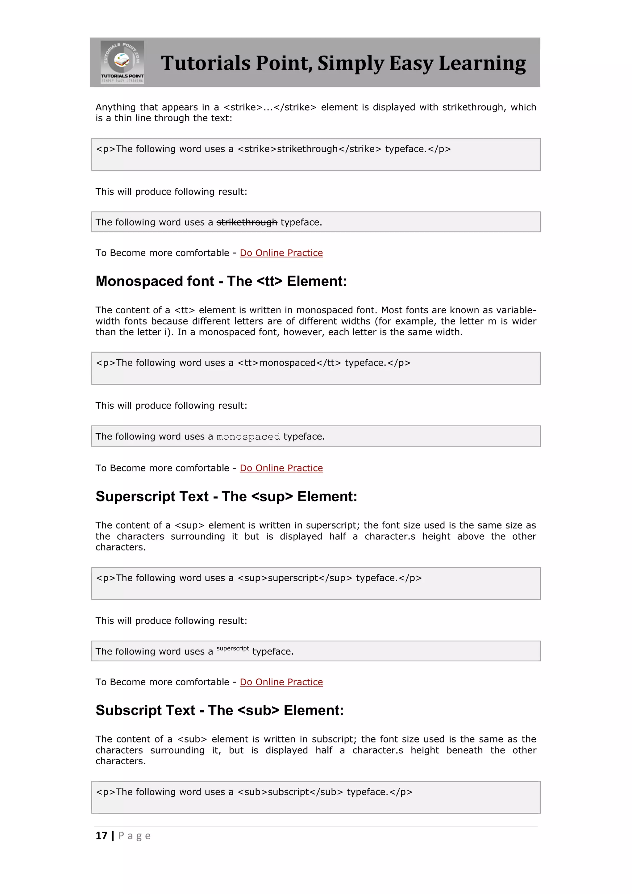 Tutorials Point, Simply Easy Learning
17 | P a g e
Anything that appears in a <strike>...</strike> element is displayed with strikethrough, which
is a thin line through the text:
<p>The following word uses a <strike>strikethrough</strike> typeface.</p>
This will produce following result:
The following word uses a strikethrough typeface.
To Become more comfortable - Do Online Practice
Monospaced font - The <tt> Element:
The content of a <tt> element is written in monospaced font. Most fonts are known as variable-
width fonts because different letters are of different widths (for example, the letter m is wider
than the letter i). In a monospaced font, however, each letter is the same width.
<p>The following word uses a <tt>monospaced</tt> typeface.</p>
This will produce following result:
The following word uses a monospaced typeface.
To Become more comfortable - Do Online Practice
Superscript Text - The <sup> Element:
The content of a <sup> element is written in superscript; the font size used is the same size as
the characters surrounding it but is displayed half a character.s height above the other
characters.
<p>The following word uses a <sup>superscript</sup> typeface.</p>
This will produce following result:
The following word uses a superscript
typeface.
To Become more comfortable - Do Online Practice
Subscript Text - The <sub> Element:
The content of a <sub> element is written in subscript; the font size used is the same as the
characters surrounding it, but is displayed half a character.s height beneath the other
characters.
<p>The following word uses a <sub>subscript</sub> typeface.</p>
 