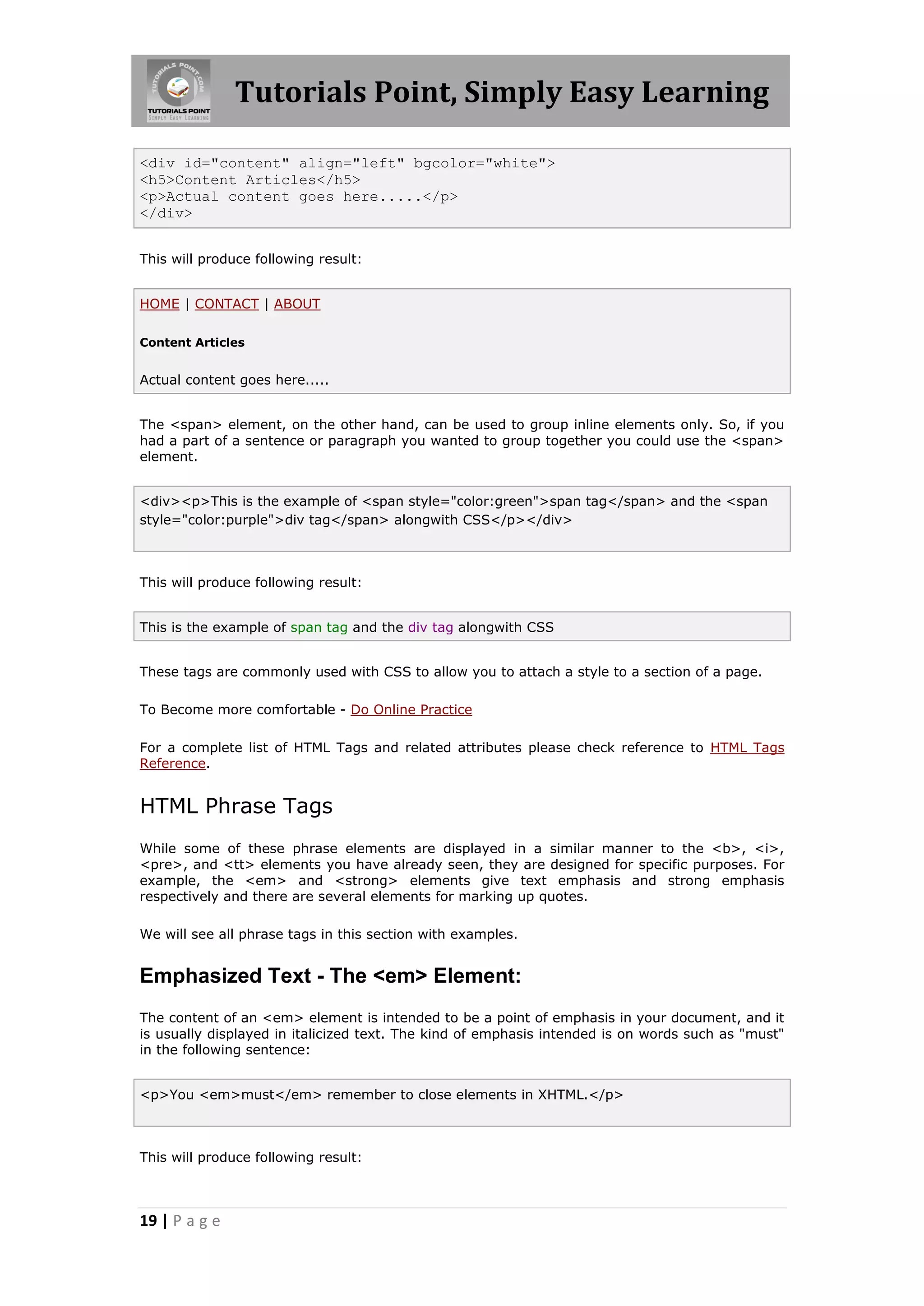 Tutorials Point, Simply Easy Learning
19 | P a g e
<div id="content" align="left" bgcolor="white">
<h5>Content Articles</h5>
<p>Actual content goes here.....</p>
</div>
This will produce following result:
HOME | CONTACT | ABOUT
Content Articles
Actual content goes here.....
The <span> element, on the other hand, can be used to group inline elements only. So, if you
had a part of a sentence or paragraph you wanted to group together you could use the <span>
element.
<div><p>This is the example of <span style="color:green">span tag</span> and the <span
style="color:purple">div tag</span> alongwith CSS</p></div>
This will produce following result:
This is the example of span tag and the div tag alongwith CSS
These tags are commonly used with CSS to allow you to attach a style to a section of a page.
To Become more comfortable - Do Online Practice
For a complete list of HTML Tags and related attributes please check reference to HTML Tags
Reference.
HTML Phrase Tags
While some of these phrase elements are displayed in a similar manner to the <b>, <i>,
<pre>, and <tt> elements you have already seen, they are designed for specific purposes. For
example, the <em> and <strong> elements give text emphasis and strong emphasis
respectively and there are several elements for marking up quotes.
We will see all phrase tags in this section with examples.
Emphasized Text - The <em> Element:
The content of an <em> element is intended to be a point of emphasis in your document, and it
is usually displayed in italicized text. The kind of emphasis intended is on words such as "must"
in the following sentence:
<p>You <em>must</em> remember to close elements in XHTML.</p>
This will produce following result:
 