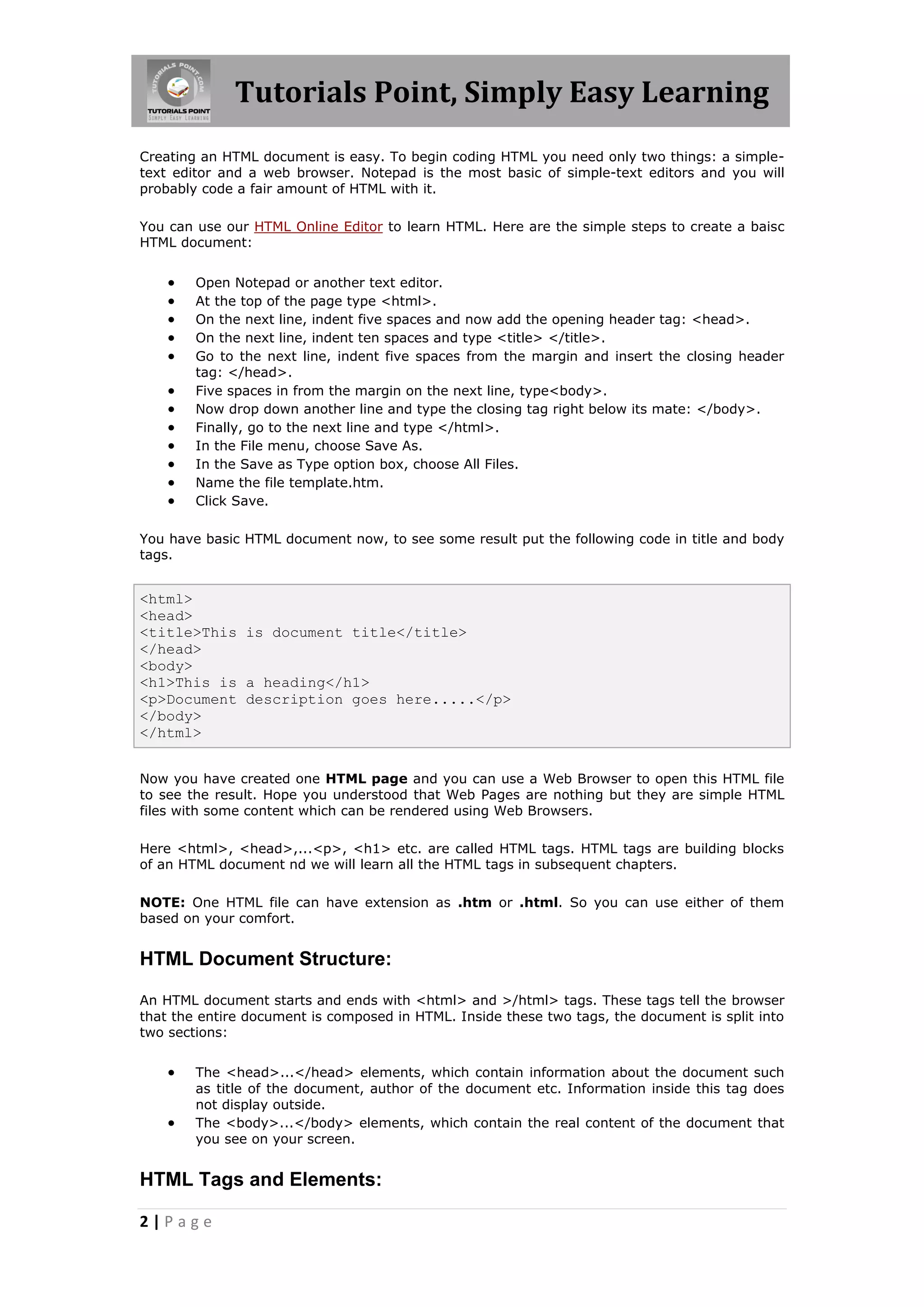 Tutorials Point, Simply Easy Learning
2 | P a g e
Creating an HTML document is easy. To begin coding HTML you need only two things: a simple-
text editor and a web browser. Notepad is the most basic of simple-text editors and you will
probably code a fair amount of HTML with it.
You can use our HTML Online Editor to learn HTML. Here are the simple steps to create a baisc
HTML document:
 Open Notepad or another text editor.
 At the top of the page type <html>.
 On the next line, indent five spaces and now add the opening header tag: <head>.
 On the next line, indent ten spaces and type <title> </title>.
 Go to the next line, indent five spaces from the margin and insert the closing header
tag: </head>.
 Five spaces in from the margin on the next line, type<body>.
 Now drop down another line and type the closing tag right below its mate: </body>.
 Finally, go to the next line and type </html>.
 In the File menu, choose Save As.
 In the Save as Type option box, choose All Files.
 Name the file template.htm.
 Click Save.
You have basic HTML document now, to see some result put the following code in title and body
tags.
<html>
<head>
<title>This is document title</title>
</head>
<body>
<h1>This is a heading</h1>
<p>Document description goes here.....</p>
</body>
</html>
Now you have created one HTML page and you can use a Web Browser to open this HTML file
to see the result. Hope you understood that Web Pages are nothing but they are simple HTML
files with some content which can be rendered using Web Browsers.
Here <html>, <head>,...<p>, <h1> etc. are called HTML tags. HTML tags are building blocks
of an HTML document nd we will learn all the HTML tags in subsequent chapters.
NOTE: One HTML file can have extension as .htm or .html. So you can use either of them
based on your comfort.
HTML Document Structure:
An HTML document starts and ends with <html> and >/html> tags. These tags tell the browser
that the entire document is composed in HTML. Inside these two tags, the document is split into
two sections:
 The <head>...</head> elements, which contain information about the document such
as title of the document, author of the document etc. Information inside this tag does
not display outside.
 The <body>...</body> elements, which contain the real content of the document that
you see on your screen.
HTML Tags and Elements:
 