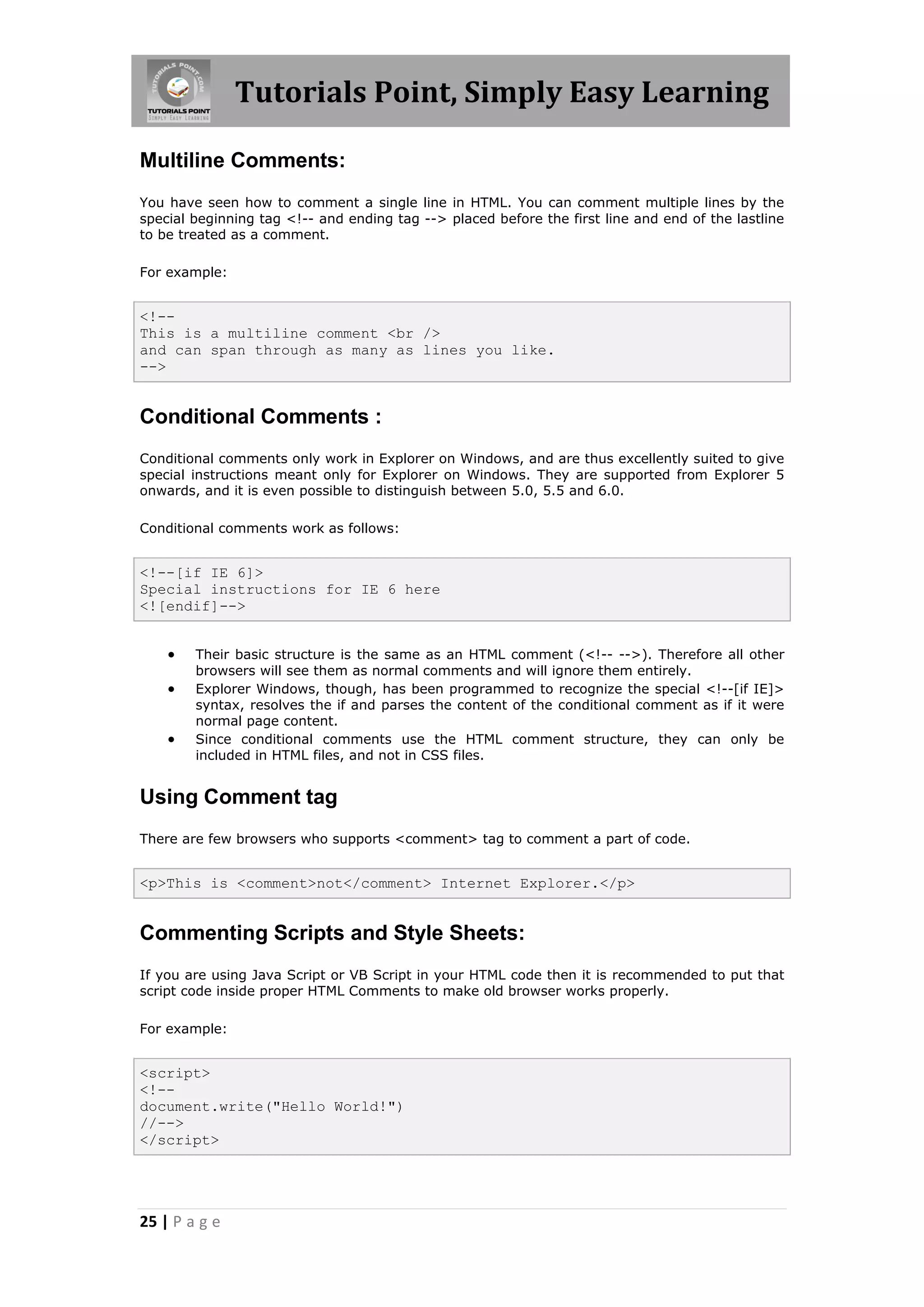 Tutorials Point, Simply Easy Learning
25 | P a g e
Multiline Comments:
You have seen how to comment a single line in HTML. You can comment multiple lines by the
special beginning tag <!-- and ending tag --> placed before the first line and end of the lastline
to be treated as a comment.
For example:
<!--
This is a multiline comment <br />
and can span through as many as lines you like.
-->
Conditional Comments :
Conditional comments only work in Explorer on Windows, and are thus excellently suited to give
special instructions meant only for Explorer on Windows. They are supported from Explorer 5
onwards, and it is even possible to distinguish between 5.0, 5.5 and 6.0.
Conditional comments work as follows:
<!--[if IE 6]>
Special instructions for IE 6 here
<![endif]-->
 Their basic structure is the same as an HTML comment (<!-- -->). Therefore all other
browsers will see them as normal comments and will ignore them entirely.
 Explorer Windows, though, has been programmed to recognize the special <!--[if IE]>
syntax, resolves the if and parses the content of the conditional comment as if it were
normal page content.
 Since conditional comments use the HTML comment structure, they can only be
included in HTML files, and not in CSS files.
Using Comment tag
There are few browsers who supports <comment> tag to comment a part of code.
<p>This is <comment>not</comment> Internet Explorer.</p>
Commenting Scripts and Style Sheets:
If you are using Java Script or VB Script in your HTML code then it is recommended to put that
script code inside proper HTML Comments to make old browser works properly.
For example:
<script>
<!--
document.write("Hello World!")
//-->
</script>
 