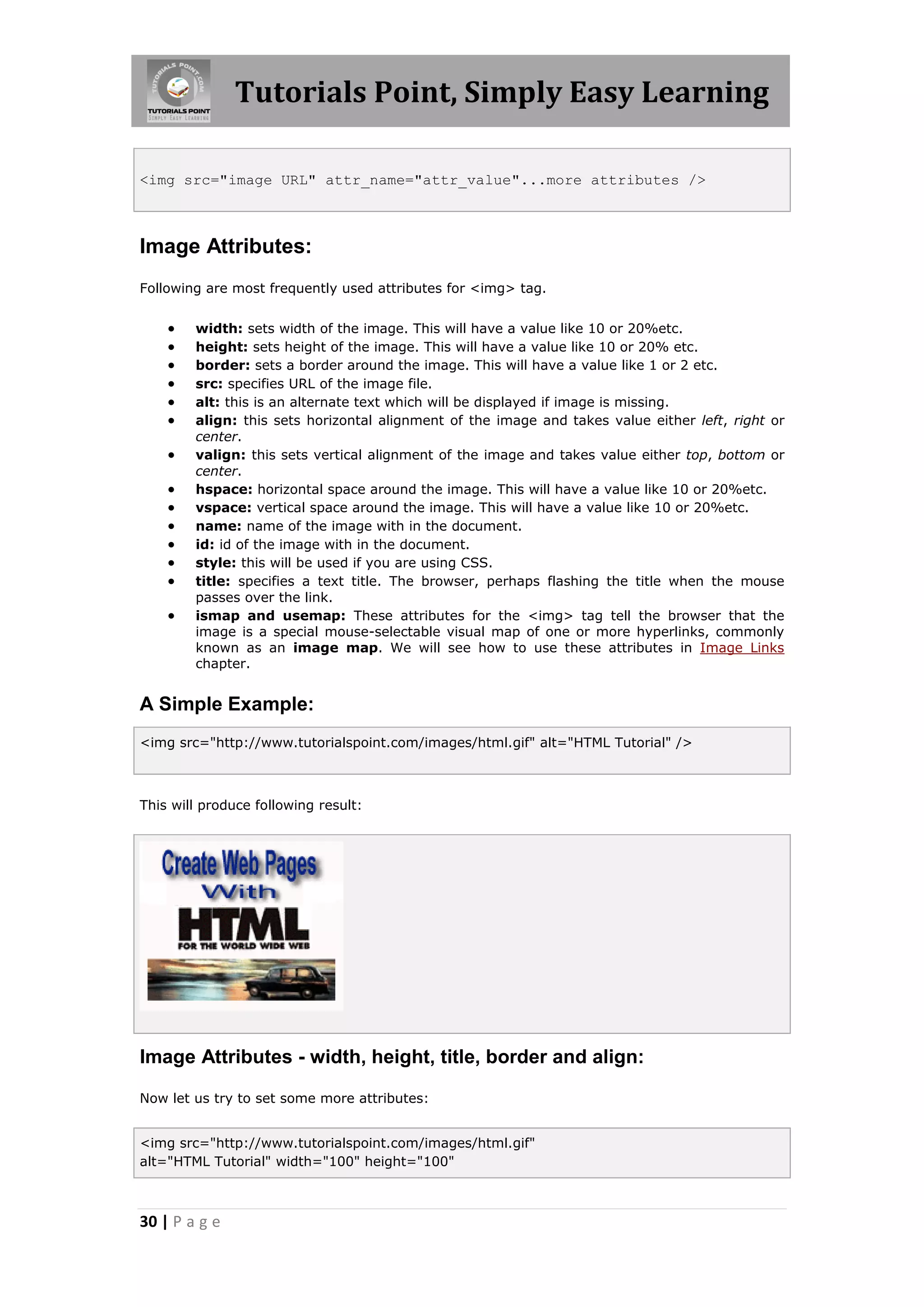 Tutorials Point, Simply Easy Learning
30 | P a g e
<img src="image URL" attr_name="attr_value"...more attributes />
Image Attributes:
Following are most frequently used attributes for <img> tag.
 width: sets width of the image. This will have a value like 10 or 20%etc.
 height: sets height of the image. This will have a value like 10 or 20% etc.
 border: sets a border around the image. This will have a value like 1 or 2 etc.
 src: specifies URL of the image file.
 alt: this is an alternate text which will be displayed if image is missing.
 align: this sets horizontal alignment of the image and takes value either left, right or
center.
 valign: this sets vertical alignment of the image and takes value either top, bottom or
center.
 hspace: horizontal space around the image. This will have a value like 10 or 20%etc.
 vspace: vertical space around the image. This will have a value like 10 or 20%etc.
 name: name of the image with in the document.
 id: id of the image with in the document.
 style: this will be used if you are using CSS.
 title: specifies a text title. The browser, perhaps flashing the title when the mouse
passes over the link.
 ismap and usemap: These attributes for the <img> tag tell the browser that the
image is a special mouse-selectable visual map of one or more hyperlinks, commonly
known as an image map. We will see how to use these attributes in Image Links
chapter.
A Simple Example:
<img src="http://www.tutorialspoint.com/images/html.gif" alt="HTML Tutorial" />
This will produce following result:
Image Attributes - width, height, title, border and align:
Now let us try to set some more attributes:
<img src="http://www.tutorialspoint.com/images/html.gif"
alt="HTML Tutorial" width="100" height="100"
 
