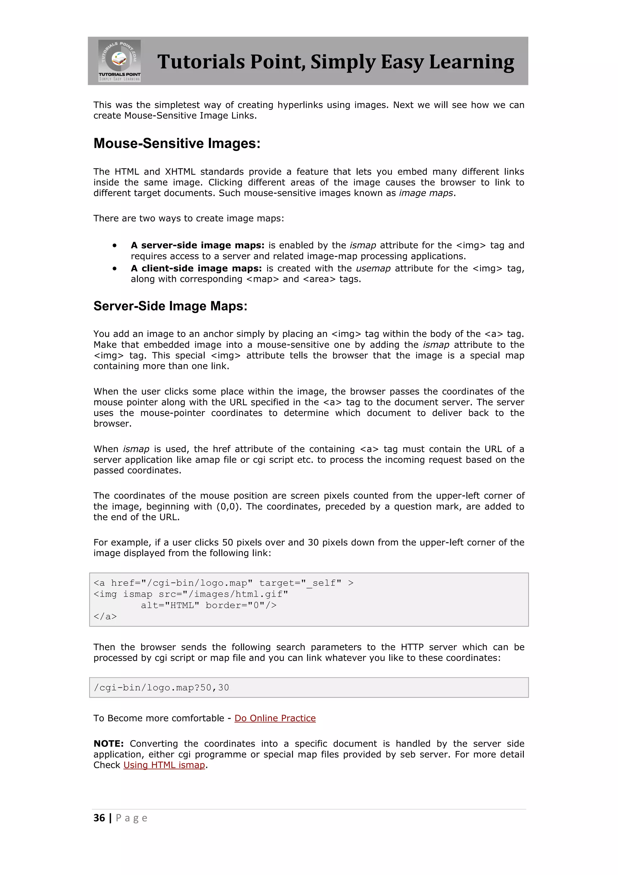 Tutorials Point, Simply Easy Learning
36 | P a g e
This was the simpletest way of creating hyperlinks using images. Next we will see how we can
create Mouse-Sensitive Image Links.
Mouse-Sensitive Images:
The HTML and XHTML standards provide a feature that lets you embed many different links
inside the same image. Clicking different areas of the image causes the browser to link to
different target documents. Such mouse-sensitive images known as image maps.
There are two ways to create image maps:
 A server-side image maps: is enabled by the ismap attribute for the <img> tag and
requires access to a server and related image-map processing applications.
 A client-side image maps: is created with the usemap attribute for the <img> tag,
along with corresponding <map> and <area> tags.
Server-Side Image Maps:
You add an image to an anchor simply by placing an <img> tag within the body of the <a> tag.
Make that embedded image into a mouse-sensitive one by adding the ismap attribute to the
<img> tag. This special <img> attribute tells the browser that the image is a special map
containing more than one link.
When the user clicks some place within the image, the browser passes the coordinates of the
mouse pointer along with the URL specified in the <a> tag to the document server. The server
uses the mouse-pointer coordinates to determine which document to deliver back to the
browser.
When ismap is used, the href attribute of the containing <a> tag must contain the URL of a
server application like amap file or cgi script etc. to process the incoming request based on the
passed coordinates.
The coordinates of the mouse position are screen pixels counted from the upper-left corner of
the image, beginning with (0,0). The coordinates, preceded by a question mark, are added to
the end of the URL.
For example, if a user clicks 50 pixels over and 30 pixels down from the upper-left corner of the
image displayed from the following link:
<a href="/cgi-bin/logo.map" target="_self" >
<img ismap src="/images/html.gif"
alt="HTML" border="0"/>
</a>
Then the browser sends the following search parameters to the HTTP server which can be
processed by cgi script or map file and you can link whatever you like to these coordinates:
/cgi-bin/logo.map?50,30
To Become more comfortable - Do Online Practice
NOTE: Converting the coordinates into a specific document is handled by the server side
application, either cgi programme or special map files provided by seb server. For more detail
Check Using HTML ismap.
 