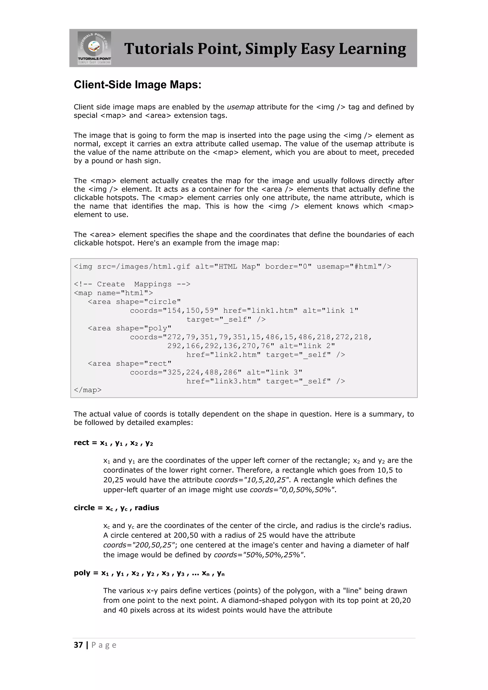 Tutorials Point, Simply Easy Learning
37 | P a g e
Client-Side Image Maps:
Client side image maps are enabled by the usemap attribute for the <img /> tag and defined by
special <map> and <area> extension tags.
The image that is going to form the map is inserted into the page using the <img /> element as
normal, except it carries an extra attribute called usemap. The value of the usemap attribute is
the value of the name attribute on the <map> element, which you are about to meet, preceded
by a pound or hash sign.
The <map> element actually creates the map for the image and usually follows directly after
the <img /> element. It acts as a container for the <area /> elements that actually define the
clickable hotspots. The <map> element carries only one attribute, the name attribute, which is
the name that identifies the map. This is how the <img /> element knows which <map>
element to use.
The <area> element specifies the shape and the coordinates that define the boundaries of each
clickable hotspot. Here's an example from the image map:
<img src=/images/html.gif alt="HTML Map" border="0" usemap="#html"/>
<!-- Create Mappings -->
<map name="html">
<area shape="circle"
coords="154,150,59" href="link1.htm" alt="link 1"
target="_self" />
<area shape="poly"
coords="272,79,351,79,351,15,486,15,486,218,272,218,
292,166,292,136,270,76" alt="link 2"
href="link2.htm" target="_self" />
<area shape="rect"
coords="325,224,488,286" alt="link 3"
href="link3.htm" target="_self" />
</map>
The actual value of coords is totally dependent on the shape in question. Here is a summary, to
be followed by detailed examples:
rect = x1 , y1 , x2 , y2
x1 and y1 are the coordinates of the upper left corner of the rectangle; x2 and y2 are the
coordinates of the lower right corner. Therefore, a rectangle which goes from 10,5 to
20,25 would have the attribute coords="10,5,20,25". A rectangle which defines the
upper-left quarter of an image might use coords="0,0,50%,50%".
circle = xc , yc , radius
xc and yc are the coordinates of the center of the circle, and radius is the circle's radius.
A circle centered at 200,50 with a radius of 25 would have the attribute
coords="200,50,25"; one centered at the image's center and having a diameter of half
the image would be defined by coords="50%,50%,25%".
poly = x1 , y1 , x2 , y2 , x3 , y3 , ... xn , yn
The various x-y pairs define vertices (points) of the polygon, with a "line" being drawn
from one point to the next point. A diamond-shaped polygon with its top point at 20,20
and 40 pixels across at its widest points would have the attribute
 