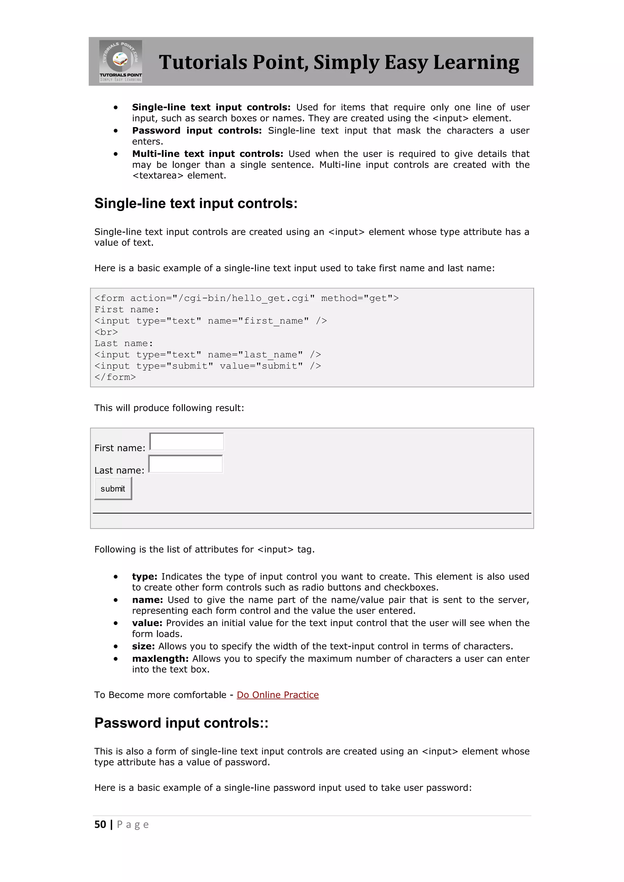 Tutorials Point, Simply Easy Learning
50 | P a g e
 Single-line text input controls: Used for items that require only one line of user
input, such as search boxes or names. They are created using the <input> element.
 Password input controls: Single-line text input that mask the characters a user
enters.
 Multi-line text input controls: Used when the user is required to give details that
may be longer than a single sentence. Multi-line input controls are created with the
<textarea> element.
Single-line text input controls:
Single-line text input controls are created using an <input> element whose type attribute has a
value of text.
Here is a basic example of a single-line text input used to take first name and last name:
<form action="/cgi-bin/hello_get.cgi" method="get">
First name:
<input type="text" name="first_name" />
<br>
Last name:
<input type="text" name="last_name" />
<input type="submit" value="submit" />
</form>
This will produce following result:
First name:
Last name:
submit
Following is the list of attributes for <input> tag.
 type: Indicates the type of input control you want to create. This element is also used
to create other form controls such as radio buttons and checkboxes.
 name: Used to give the name part of the name/value pair that is sent to the server,
representing each form control and the value the user entered.
 value: Provides an initial value for the text input control that the user will see when the
form loads.
 size: Allows you to specify the width of the text-input control in terms of characters.
 maxlength: Allows you to specify the maximum number of characters a user can enter
into the text box.
To Become more comfortable - Do Online Practice
Password input controls::
This is also a form of single-line text input controls are created using an <input> element whose
type attribute has a value of password.
Here is a basic example of a single-line password input used to take user password:
 