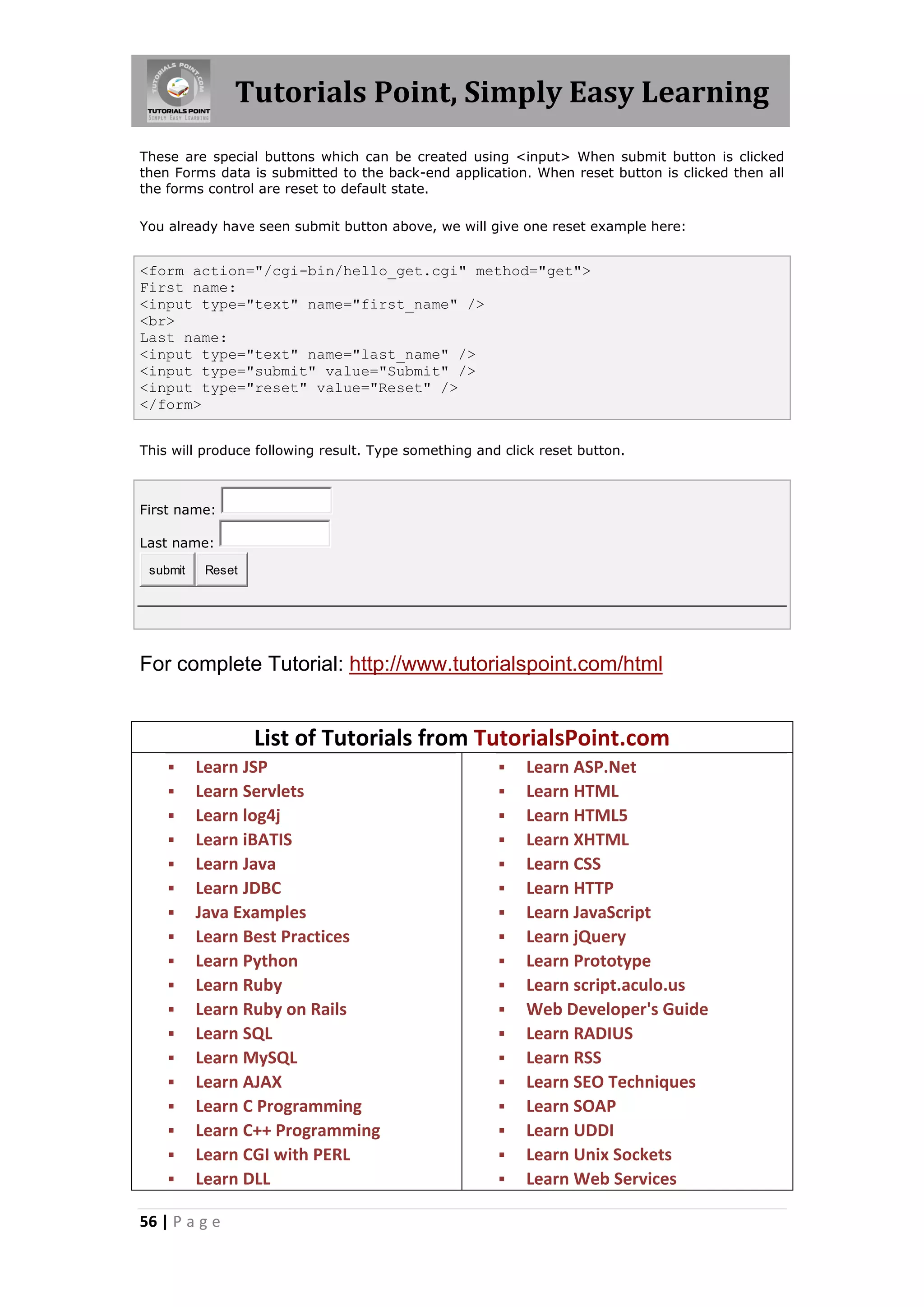 Tutorials Point, Simply Easy Learning
56 | P a g e
These are special buttons which can be created using <input> When submit button is clicked
then Forms data is submitted to the back-end application. When reset button is clicked then all
the forms control are reset to default state.
You already have seen submit button above, we will give one reset example here:
<form action="/cgi-bin/hello_get.cgi" method="get">
First name:
<input type="text" name="first_name" />
<br>
Last name:
<input type="text" name="last_name" />
<input type="submit" value="Submit" />
<input type="reset" value="Reset" />
</form>
This will produce following result. Type something and click reset button.
First name:
Last name:
submit Reset
For complete Tutorial: http://www.tutorialspoint.com/html
List of Tutorials from TutorialsPoint.com
 Learn JSP
 Learn Servlets
 Learn log4j
 Learn iBATIS
 Learn Java
 Learn JDBC
 Java Examples
 Learn Best Practices
 Learn Python
 Learn Ruby
 Learn Ruby on Rails
 Learn SQL
 Learn MySQL
 Learn AJAX
 Learn C Programming
 Learn C++ Programming
 Learn CGI with PERL
 Learn DLL
 Learn ASP.Net
 Learn HTML
 Learn HTML5
 Learn XHTML
 Learn CSS
 Learn HTTP
 Learn JavaScript
 Learn jQuery
 Learn Prototype
 Learn script.aculo.us
 Web Developer's Guide
 Learn RADIUS
 Learn RSS
 Learn SEO Techniques
 Learn SOAP
 Learn UDDI
 Learn Unix Sockets
 Learn Web Services
 