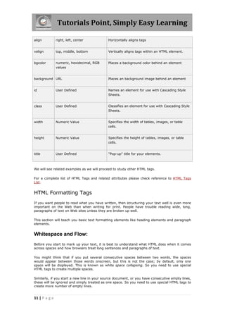 Tutorials Point, Simply Easy Learning
11 | P a g e
align right, left, center Horizontally aligns tags
valign top, middle, bottom Vertically aligns tags within an HTML element.
bgcolor numeric, hexidecimal, RGB
values
Places a background color behind an element
background URL Places an background image behind an element
id User Defined Names an element for use with Cascading Style
Sheets.
class User Defined Classifies an element for use with Cascading Style
Sheets.
width Numeric Value Specifies the width of tables, images, or table
cells.
height Numeric Value Specifies the height of tables, images, or table
cells.
title User Defined "Pop-up" title for your elements.
We will see related examples as we will proceed to study other HTML tags.
For a complete list of HTML Tags and related attributes please check reference to HTML Tags
List.
HTML Formatting Tags
If you want people to read what you have written, then structuring your text well is even more
important on the Web than when writing for print. People have trouble reading wide, long,
paragraphs of text on Web sites unless they are broken up well.
This section will teach you basic text formatting elements like heading elements and paragraph
elements.
Whitespace and Flow:
Before you start to mark up your text, it is best to understand what HTML does when it comes
across spaces and how browsers treat long sentences and paragraphs of text.
You might think that if you put several consecutive spaces between two words, the spaces
would appear between those words onscreen, but this is not the case; by default, only one
space will be displayed. This is known as white space collapsing. So you need to use special
HTML tags to create multiple spaces.
Similarly, if you start a new line in your source document, or you have consecutive empty lines,
these will be ignored and simply treated as one space. So you need to use special HTML tags to
create more number of empty lines.
 