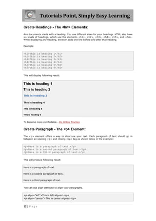 Tutorials Point, Simply Easy Learning
12 | P a g e
Create Headings - The <hn> Elements:
Any documents starts with a heading. You use different sizes for your headings. HTML also have
six levels of headings, which use the elements <h1>, <h2>, <h3>, <h4>, <h5>, and <h6>.
While displaying any heading, browser adds one line before and after that heading.
Example:
<h1>This is heading 1</h1>
<h2>This is heading 2</h2>
<h3>This is heading 3</h3>
<h4>This is heading 4</h4>
<h5>This is heading 5</h5>
<h6>This is heading 6</h6>
This will display following result:
This is heading 1
This is heading 2
This is heading 3
This is heading 4
This is heading 5
This is heading 6
To Become more comfortable - Do Online Practice
Create Paragraph - The <p> Element:
The <p> element offers a way to structure your text. Each paragraph of text should go in
between an opening <p> and closing </p> tag as shown below in the example:
<p>Here is a paragraph of text.</p>
<p>Here is a second paragraph of text.</p>
<p>Here is a third paragraph of text.</p>
This will produce following result:
Here is a paragraph of text.
Here is a second paragraph of text.
Here is a third paragraph of text.
You can use align attribute to align your paragraphs.
<p align="left">This is left aligned.</p>
<p align="center">This is center aligned.</p>
 