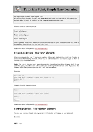 Tutorials Point, Simply Easy Learning
13 | P a g e
<p align="right">This is right aligned.</p>
<p align="justify">This is jutified. This works when you have multiple lines in your paragraph
and you want to justfy all the lines so that they can look more nice.</p>
This will produce following result:
This is left aligned.
This is center aligned.
This is right aligned.
This is jutified. This works when you have multiple lines in your paragraph and you want to
justfy all the lines so that they can look more nice.
To Become more comfortable - Do Online Practice
Create Line Breaks - The <br /> Element:
Whenever you use the <br /> element, anything following it starts on the next line. This tag is
an example of an empty element, where you do not need opening and closing tags, as there is
nothing to go in between them.
Note: The <br /> element has a space between the characters br and the forward slash. If you
omit this space, older browsers will have trouble rendering the line break, while if you miss the
forward slash character and just use <br> it is not valid XHTML
Example:
Hello<br />
You come most carefully upon your hour.<br />
Thanks<br />
Mahnaz
This will produce following result:
Hello
You come most carefully upon your hour.
Thanks
Mahnaz
To Become more comfortable - Do Online Practice
Centring Content - The <center> Element:
You can use <center> tag to put any content in the center of the page or any table cell.
Example:
 
