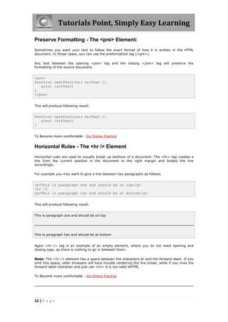 Tutorials Point, Simply Easy Learning
15 | P a g e
Preserve Formatting - The <pre> Element:
Sometimes you want your text to follow the exact format of how it is written in the HTML
document. In those cases, you can use the preformatted tag (<pre>).
Any text between the opening <pre> tag and the closing </pre> tag will preserve the
formatting of the source document.
<pre>
function testFunction( strText ){
alert (strText)
}
</pre>
This will produce following result:
function testFunction( strText ){
alert (strText)
}
To Become more comfortable - Do Online Practice
Horizontal Rules - The <hr /> Element
Horizontal rules are used to visually break up sections of a document. The <hr> tag creates a
line from the current position in the document to the right margin and breaks the line
accordingly.
For example you may want to give a line between two paragraphs as follows:
<p>This is paragraph one and should be on top</p>
<hr />
<p>This is paragraph two and should be at bottom</p>
This will produce following result:
This is paragraph one and should be on top
This is paragraph two and should be at bottom
Again <hr /> tag is an example of an empty element, where you do not need opening and
closing tags, as there is nothing to go in between them.
Note: The <hr /> element has a space between the characters br and the forward slash. If you
omit this space, older browsers will have trouble rendering the line break, while if you miss the
forward slash character and just use <hr> it is not valid XHTML
To Become more comfortable - Do Online Practice
 