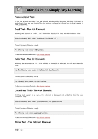 Tutorials Point, Simply Easy Learning
16 | P a g e
Presentational Tags:
If you use a word processor, you are familiar with the ability to make text bold, italicized, or
underlined; these are just three of the ten options available to indicate how text can appear in
HTML and XHTML.
Bold Text - The <b> Element:
Anything that appears in a <b>...</b> element is displayed in bold, like the word bold here:
<p>The following word uses a <b>bold</b> typeface.</p>
This will produce following result:
The following word uses a bold typeface.
To Become more comfortable - Do Online Practice
Italic Text - The <i> Element:
Anything that appears in a <i>...</i> element is displayed in italicized, like the word italicized
here:
<p>The following word uses a <i>italicized</i> typeface.</p>
This will produce following result:
The following word uses a italicized typeface.
To Become more comfortable - Do Online Practice
Underlined Text - The <u> Element:
Anything that appears in a <u>...</u> element is displayed with underline, like the word
underlined here:
<p>The following word uses a <u>underlined</u> typeface.</p>
This will produce following result:
The following word uses a underlined typeface.
To Become more comfortable - Do Online Practice
Strike Text - The <strike> Element:
 