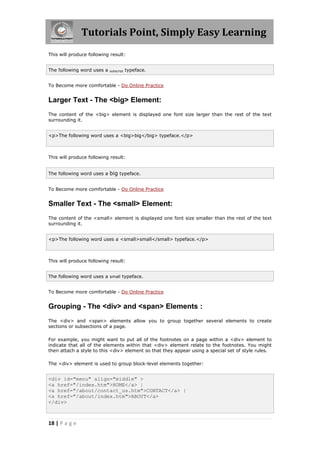 Tutorials Point, Simply Easy Learning
18 | P a g e
This will produce following result:
The following word uses a subscript typeface.
To Become more comfortable - Do Online Practice
Larger Text - The <big> Element:
The content of the <big> element is displayed one font size larger than the rest of the text
surrounding it.
<p>The following word uses a <big>big</big> typeface.</p>
This will produce following result:
The following word uses a big typeface.
To Become more comfortable - Do Online Practice
Smaller Text - The <small> Element:
The content of the <small> element is displayed one font size smaller than the rest of the text
surrounding it.
<p>The following word uses a <small>small</small> typeface.</p>
This will produce following result:
The following word uses a small typeface.
To Become more comfortable - Do Online Practice
Grouping - The <div> and <span> Elements :
The <div> and <span> elements allow you to group together several elements to create
sections or subsections of a page.
For example, you might want to put all of the footnotes on a page within a <div> element to
indicate that all of the elements within that <div> element relate to the footnotes. You might
then attach a style to this <div> element so that they appear using a special set of style rules.
The <div> element is used to group block-level elements together:
<div id="menu" align="middle" >
<a href="/index.htm">HOME</a> |
<a href="/about/contact_us.htm">CONTACT</a> |
<a href="/about/index.htm">ABOUT</a>
</div>
 