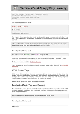 Tutorials Point, Simply Easy Learning
19 | P a g e
<div id="content" align="left" bgcolor="white">
<h5>Content Articles</h5>
<p>Actual content goes here.....</p>
</div>
This will produce following result:
HOME | CONTACT | ABOUT
Content Articles
Actual content goes here.....
The <span> element, on the other hand, can be used to group inline elements only. So, if you
had a part of a sentence or paragraph you wanted to group together you could use the <span>
element.
<div><p>This is the example of <span style="color:green">span tag</span> and the <span
style="color:purple">div tag</span> alongwith CSS</p></div>
This will produce following result:
This is the example of span tag and the div tag alongwith CSS
These tags are commonly used with CSS to allow you to attach a style to a section of a page.
To Become more comfortable - Do Online Practice
For a complete list of HTML Tags and related attributes please check reference to HTML Tags
Reference.
HTML Phrase Tags
While some of these phrase elements are displayed in a similar manner to the <b>, <i>,
<pre>, and <tt> elements you have already seen, they are designed for specific purposes. For
example, the <em> and <strong> elements give text emphasis and strong emphasis
respectively and there are several elements for marking up quotes.
We will see all phrase tags in this section with examples.
Emphasized Text - The <em> Element:
The content of an <em> element is intended to be a point of emphasis in your document, and it
is usually displayed in italicized text. The kind of emphasis intended is on words such as "must"
in the following sentence:
<p>You <em>must</em> remember to close elements in XHTML.</p>
This will produce following result:
 
