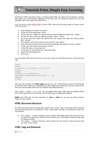 Tutorials Point, Simply Easy Learning
2 | P a g e
Creating an HTML document is easy. To begin coding HTML you need only two things: a simple-
text editor and a web browser. Notepad is the most basic of simple-text editors and you will
probably code a fair amount of HTML with it.
You can use our HTML Online Editor to learn HTML. Here are the simple steps to create a baisc
HTML document:
 Open Notepad or another text editor.
 At the top of the page type <html>.
 On the next line, indent five spaces and now add the opening header tag: <head>.
 On the next line, indent ten spaces and type <title> </title>.
 Go to the next line, indent five spaces from the margin and insert the closing header
tag: </head>.
 Five spaces in from the margin on the next line, type<body>.
 Now drop down another line and type the closing tag right below its mate: </body>.
 Finally, go to the next line and type </html>.
 In the File menu, choose Save As.
 In the Save as Type option box, choose All Files.
 Name the file template.htm.
 Click Save.
You have basic HTML document now, to see some result put the following code in title and body
tags.
<html>
<head>
<title>This is document title</title>
</head>
<body>
<h1>This is a heading</h1>
<p>Document description goes here.....</p>
</body>
</html>
Now you have created one HTML page and you can use a Web Browser to open this HTML file
to see the result. Hope you understood that Web Pages are nothing but they are simple HTML
files with some content which can be rendered using Web Browsers.
Here <html>, <head>,...<p>, <h1> etc. are called HTML tags. HTML tags are building blocks
of an HTML document nd we will learn all the HTML tags in subsequent chapters.
NOTE: One HTML file can have extension as .htm or .html. So you can use either of them
based on your comfort.
HTML Document Structure:
An HTML document starts and ends with <html> and >/html> tags. These tags tell the browser
that the entire document is composed in HTML. Inside these two tags, the document is split into
two sections:
 The <head>...</head> elements, which contain information about the document such
as title of the document, author of the document etc. Information inside this tag does
not display outside.
 The <body>...</body> elements, which contain the real content of the document that
you see on your screen.
HTML Tags and Elements:
 
