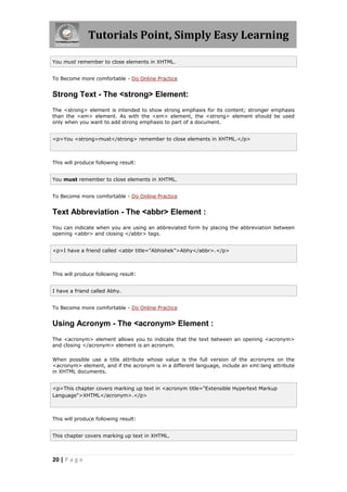 Tutorials Point, Simply Easy Learning
20 | P a g e
You must remember to close elements in XHTML.
To Become more comfortable - Do Online Practice
Strong Text - The <strong> Element:
The <strong> element is intended to show strong emphasis for its content; stronger emphasis
than the <em> element. As with the <em> element, the <strong> element should be used
only when you want to add strong emphasis to part of a document.
<p>You <strong>must</strong> remember to close elements in XHTML.</p>
This will produce following result:
You must remember to close elements in XHTML.
To Become more comfortable - Do Online Practice
Text Abbreviation - The <abbr> Element :
You can indicate when you are using an abbreviated form by placing the abbreviation between
opening <abbr> and closing </abbr> tags.
<p>I have a friend called <abbr title="Abhishek">Abhy</abbr>.</p>
This will produce following result:
I have a friend called Abhy.
To Become more comfortable - Do Online Practice
Using Acronym - The <acronym> Element :
The <acronym> element allows you to indicate that the text between an opening <acronym>
and closing </acronym> element is an acronym.
When possible use a title attribute whose value is the full version of the acronyms on the
<acronym> element, and if the acronym is in a different language, include an xml:lang attribute
in XHTML documents.
<p>This chapter covers marking up text in <acronym title="Extensible Hypertext Markup
Language">XHTML</acronym>.</p>
This will produce following result:
This chapter covers marking up text in XHTML.
 