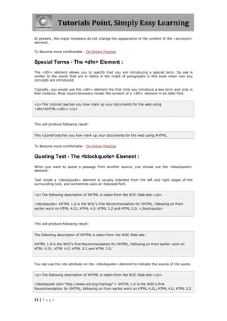 Tutorials Point, Simply Easy Learning
21 | P a g e
At present, the major browsers do not change the appearance of the content of the <acronym>
element.
To Become more comfortable - Do Online Practice
Special Terms - The <dfn> Element :
The <dfn> element allows you to specify that you are introducing a special term. Its use is
similar to the words that are in italics in the midst of paragraphs in this book when new key
concepts are introduced.
Typically, you would use the <dfn> element the first time you introduce a key term and only in
that instance. Most recent browsers render the content of a <dfn> element in an italic font.
<p>This tutorial teaches you how mark up your documents for the web using
<dfn>XHTML</dfn>.</p>
This will produce following result:
This tutorial teaches you how mark up your documents for the web using XHTML.
To Become more comfortable - Do Online Practice
Quoting Text - The <blockquote> Element :
When you want to quote a passage from another source, you should use the <blockquote>
element.
Text inside a <blockquote> element is usually indented from the left and right edges of the
surrounding text, and sometimes uses an italicized font.
<p>The following description of XHTML is taken from the W3C Web site:</p>
<blockquote> XHTML 1.0 is the W3C's first Recommendation for XHTML, following on from
earlier work on HTML 4.01, HTML 4.0, HTML 3.2 and HTML 2.0. </blockquote>
This will produce following result:
The following description of XHTML is taken from the W3C Web site:
XHTML 1.0 is the W3C's first Recommendation for XHTML, following on from earlier work on
HTML 4.01, HTML 4.0, HTML 3.2 and HTML 2.0.
You can use the cite attribute on the <blockquote> element to indicate the source of the quote.
<p>The following description of XHTML is taken from the W3C Web site:</p>
<blockquote cite="http://www.w3.org/markup/"> XHTML 1.0 is the W3C's first
Recommendation for XHTML, following on from earlier work on HTML 4.01, HTML 4.0, HTML 3.2
 