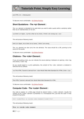Tutorials Point, Simply Easy Learning
22 | P a g e
and HTML 2.0. </blockquote>
To Become more comfortable - Do Online Practice
Short Quotations - The <q> Element :
The <q> element is intended to be used when you want to add a quote within a sentence rather
than as an indented block on its own.
<p>Amit is in Spain, <q>He is their at my home. I think I am wrong</q>.</p>
This will produce following result:
Amit is in Spain, He is their at my home. I think I am wrong.
The <q> element can also carry the cite attribute. The value should be a URL pointing to the
source of the quote.
To Become more comfortable - Do Online Practice
Citations - The <cite> Element :
If you are quoting a text, you can indicate the source placing it between an opening <cite> tag
and closing </cite> tag
As you would expect in a print publication, the content of the <cite> element is rendered in
italicized text by default.
<p>This HTML Tutorial is derived from <cite>World Wide Web Standard for HTML</cite>.</p>
This will produce following result:
This HTML Tutorial is derived from World Wide Web Standard for HTML.
To Become more comfortable - Do Online Practice
Computer Code - The <code> Element :
Any code to appear on a Web page should be placed inside a <code> element. Usually the
content of the <code> element is presented in a monospaced font, just like the code in most
programming books.
<h1> <code>This is inside code element</code></h1>
This will produce following result:
This is inside code element
 
