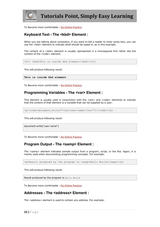Tutorials Point, Simply Easy Learning
23 | P a g e
To Become more comfortable - Do Online Practice
Keyboard Text - The <kbd> Element :
When you are talking about computers, if you want to tell a reader to enter some text, you can
use the <kbd> element to indicate what should be typed in, as in this example.
The content of a <kbd> element is usually represented in a monospaced font rather like the
content of the <code> element.
<h1> <kbd>This is inside kbd element</kbd></h1>
This will produce following result:
This is inside kbd element
To Become more comfortable - Do Online Practice
Programming Variables - The <var> Element :
This element is usually used in conjunction with the <pre> and <code> elements to indicate
that the content of that element is a variable that can be supplied by a user.
<p><code>document.write("<var>user-name</var>")</code></p>
This will produce following result:
document.write("user-name")
To Become more comfortable - Do Online Practice
Program Output - The <samp> Element :
The <samp> element indicates sample output from a program, script, or the like. Again, it is
mainly used when documenting programming concepts. For example:
<p>Result produced by the program is <samp>Hello World</samp></p>
This will produce following result:
Result produced by the program is Hello World
To Become more comfortable - Do Online Practice
Addresses - The <address> Element :
The <address> element is used to contain any address. For example:
 