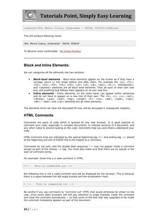 Tutorials Point, Simply Easy Learning
24 | P a g e
<address>304, Menna Colony, Hyderabad - INDIA, 500032</address>
This will produce following result:
304, Menna Colony, Hyderabad - INDIA, 500032
To Become more comfortable - Do Online Practice
Block and Inline Elements:
We can categories all the elements into two sections:
 Block-level elements - Block-level elements appear on the screen as if they have a
carriage return or line break before and after them. For example the <p>, <h1>,
<h2>, <h3>, <h4>, <h5>, <h6>, <ul>, <ol>, <dl>, <pre>, <hr />, <blockquote>,
and <address> elements are all block level elements. They all start on their own new
line, and anything that follows them appears on its own new line.
 Inline elements - Inline elements, on the other hand, can appear within sentences
and do not have to appear on a new line of their own. The <b>, <i>, <u>, <em>,
<strong>, <sup>, <sub>, <big>, <small>, <li>, <ins>, <del>, <code>, <cite>,
<dfn>, <kbd>, and <var> elements are all inline elements.
The elements which we have not discussed till now, will be discussed in subsequent chapters.
HTML Comments
Comments are piece of code which is ignored by any web browser. It is good practice to
comment your code, especially in complex documents, to indicate sections of a document, and
any other notes to anyone looking at the code. Comments help you and others understand your
code.
HTML Comment lines are indicated by the special beginning tag <!-- and ending tag --> placed
at the beginning and end of EVERY line to be treated as a comment.
Comments do not nest, and the double-dash sequence "--" may not appear inside a comment
except as part of the closing --> tag. You must also make sure that there are no spaces in the
start-of-comment string.
For example: Given line is a valid comment in HTML
<!-- This is commented out -->
But following line is not a valid comment and will be displayed by the borwser. This is because
there is a space between the left angle bracket and the exclamation mark.
< !-- This is commented out -->
Be careful if you use comments to "comment out" HTML that would otherwise be shown to the
user, since some older browsers will still pay attention to angle brackets inside the comment
and close the comment prematurely -- so that some of the text that was supposed to be inside
the comment mistakenly appears as part of the document.
 