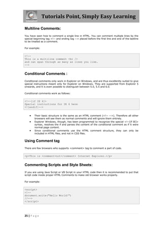 Tutorials Point, Simply Easy Learning
25 | P a g e
Multiline Comments:
You have seen how to comment a single line in HTML. You can comment multiple lines by the
special beginning tag <!-- and ending tag --> placed before the first line and end of the lastline
to be treated as a comment.
For example:
<!--
This is a multiline comment <br />
and can span through as many as lines you like.
-->
Conditional Comments :
Conditional comments only work in Explorer on Windows, and are thus excellently suited to give
special instructions meant only for Explorer on Windows. They are supported from Explorer 5
onwards, and it is even possible to distinguish between 5.0, 5.5 and 6.0.
Conditional comments work as follows:
<!--[if IE 6]>
Special instructions for IE 6 here
<![endif]-->
 Their basic structure is the same as an HTML comment (<!-- -->). Therefore all other
browsers will see them as normal comments and will ignore them entirely.
 Explorer Windows, though, has been programmed to recognize the special <!--[if IE]>
syntax, resolves the if and parses the content of the conditional comment as if it were
normal page content.
 Since conditional comments use the HTML comment structure, they can only be
included in HTML files, and not in CSS files.
Using Comment tag
There are few browsers who supports <comment> tag to comment a part of code.
<p>This is <comment>not</comment> Internet Explorer.</p>
Commenting Scripts and Style Sheets:
If you are using Java Script or VB Script in your HTML code then it is recommended to put that
script code inside proper HTML Comments to make old browser works properly.
For example:
<script>
<!--
document.write("Hello World!")
//-->
</script>
 