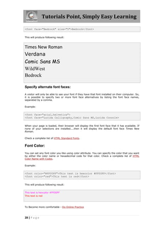 Tutorials Point, Simply Easy Learning
28 | P a g e
<font face="Bedrock" size="5">Bedrock</font>
This will produce following result:
Times New Roman
Verdana
Comic Sans MS
WildWest
Bedrock
Specify alternate font faces:
A visitor will only be able to see your font if they have that font installed on their computer. So,
it is possible to specify two or more font face alternatives by listing the font face names,
separated by a comma.
Example:
<font face="arial,helvetica">
<font face="Lucida Calligraphy,Comic Sans MS,Lucida Console>
When your page is loaded, their browser will display the first font face that it has available. If
none of your selections are installed....then it will display the default font face Times New
Roman.
Check a complete list of HTML Standard Fonts.
Font Color:
You can set any font color you like using color attribute. You can specify the color that you want
by either the color name or hexadecimal code for that color. Check a complete list of HTML
Color Name with Codes.
Example:
<font color="#FF00FF">This text is hexcolor #FF00FF</font>
<font color="red">This text is red</font>
This will produce following result:
This text is hexcolor #FF00FF
This text is red
To Become more comfortable - Do Online Practice
 