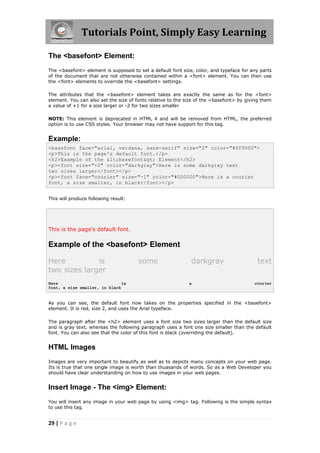 Tutorials Point, Simply Easy Learning
29 | P a g e
The <basefont> Element:
The <basefont> element is supposed to set a default font size, color, and typeface for any parts
of the document that are not otherwise contained within a <font> element. You can then use
the <font> elements to override the <basefont> settings.
The attributes that the <basefont> element takes are exactly the same as for the <font>
element. You can also set the size of fonts relative to the size of the <basefont> by giving them
a value of +1 for a size larger or -2 for two sizes smaller
NOTE: This element is deprecated in HTML 4 and will be removed from HTML, the preferred
option is to use CSS styles. Your browser may not have support for this tag.
Example:
<basefont face="arial, verdana, sans-serif" size="2" color="#ff0000">
<p>This is the page's default font.</p>
<h2>Example of the <basefont> Element</h2>
<p><font size="+2" color="darkgray">Here is some darkgray text
two sizes larger</font></p>
<p><font face="courier" size="-1" color="#000000">Here is a courier
font, a size smaller, in black</font></p>
This will produce following result:
This is the page's default font.
Example of the <basefont> Element
Here is some darkgray text
two sizes larger
Here is a courier
font, a size smaller, in black
As you can see, the default font now takes on the properties specified in the <basefont>
element. It is red, size 2, and uses the Arial typeface.
The paragraph after the <h2> element uses a font size two sizes larger than the default size
and is gray text, whereas the following paragraph uses a font one size smaller than the default
font. You can also see that the color of this font is black (overriding the default).
HTML Images
Images are very important to beautify as well as to depicts many concepts on your web page.
Its is true that one single image is worth than thuasands of words. So as a Web Developer you
should have clear understanding on how to use images in your web pages.
Insert Image - The <img> Element:
You will insert any image in your web page by using <img> tag. Following is the simple syntax
to use this tag.
 