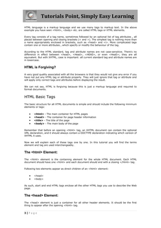 Tutorials Point, Simply Easy Learning
3 | P a g e
HTML language is a markup language and we use many tags to markup text. In the above
example you have seen <html>, <body> etc. are called HTML tags or HTML elements.
Every tag consists of a tag name, sometimes followed by an optional list of tag attributes , all
placed between opening and closing brackets (< and >). The simplest tag is nothing more than
a name appropriately enclosed in brackets, such as <head> and <i>. More complicated tags
contain one or more attributes , which specify or modify the behaviour of the tag.
According to the HTML standard, tag and attribute names are not case-sensitive. There's no
difference in effect between <head>, <Head>, <HEAD>, or even <HeaD>; they are all
equivalent. But with XHTML, case is important: all current standard tag and attribute names are
in lowercase.
HTML is Forgiving?
A very good quality associated with all the browsers is that they would not give any error if you
have not put any HTML tag or attribute properly. They will just ignore that tag or attribute and
will apply only correct tags and attributes before displaying the result.
We can not say, HTML is forgiving because this is just a markup language and required to
format documents.
HTML Basic Tags
The basic structure for all HTML documents is simple and should include the following minimum
elements or tags:
 <html> - The main container for HTML pages
 <head> - The container for page header information
 <title> - The title of the page
 <body> - The main body of the page
Remember that before an opening <html> tag, an XHTML document can contain the optional
XML declaration, and it should always contain a DOCTYPE declaration indicating which version of
XHTML it uses.
Now we will explain each of these tags one by one. In this tutorial you will find the terms
element and tag are used interchangeably.
The <html> Element:
The <html> element is the containing element for the whole HTML document. Each HTML
document should have one <html> and each document should end with a closing </html> tag.
Following two elements appear as direct children of an <html> element:
 <head>
 <body>
As such, start and end HTML tags enclose all the other HTML tags you use to describe the Web
page.
The <head> Element:
The <head> element is just a container for all other header elements. It should be the first
thing to appear after the opening <html> tag.
 