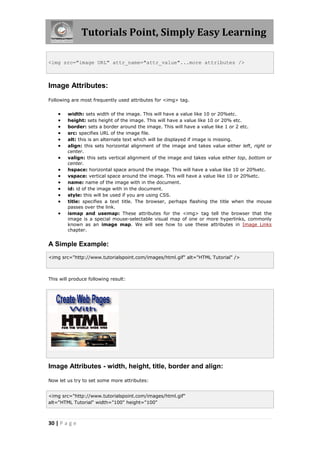 Tutorials Point, Simply Easy Learning
30 | P a g e
<img src="image URL" attr_name="attr_value"...more attributes />
Image Attributes:
Following are most frequently used attributes for <img> tag.
 width: sets width of the image. This will have a value like 10 or 20%etc.
 height: sets height of the image. This will have a value like 10 or 20% etc.
 border: sets a border around the image. This will have a value like 1 or 2 etc.
 src: specifies URL of the image file.
 alt: this is an alternate text which will be displayed if image is missing.
 align: this sets horizontal alignment of the image and takes value either left, right or
center.
 valign: this sets vertical alignment of the image and takes value either top, bottom or
center.
 hspace: horizontal space around the image. This will have a value like 10 or 20%etc.
 vspace: vertical space around the image. This will have a value like 10 or 20%etc.
 name: name of the image with in the document.
 id: id of the image with in the document.
 style: this will be used if you are using CSS.
 title: specifies a text title. The browser, perhaps flashing the title when the mouse
passes over the link.
 ismap and usemap: These attributes for the <img> tag tell the browser that the
image is a special mouse-selectable visual map of one or more hyperlinks, commonly
known as an image map. We will see how to use these attributes in Image Links
chapter.
A Simple Example:
<img src="http://www.tutorialspoint.com/images/html.gif" alt="HTML Tutorial" />
This will produce following result:
Image Attributes - width, height, title, border and align:
Now let us try to set some more attributes:
<img src="http://www.tutorialspoint.com/images/html.gif"
alt="HTML Tutorial" width="100" height="100"
 